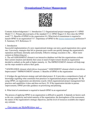 Organizational Project Management
Contents Acknowledgement 1 1. Introduction 3 2. Organizational project management 4 3. OPM3
Model 5 3.1. Primary physical parts of the standard 5 3.2. OPM3 Stages 6 4. How does the OPM3
work? 7 5. Benefits of OPM3 to the organization 8 6. What kind of commitment is required to
launch OPM3 in an organization? 8 7. Importance of OPM3 to the project management profession 9
8. Summary 10 9. References 11
1. Introduction
Successful implementation of a new organizational strategy can turn a good organization into a great
one. Conversely, strategies that fail or generate poor results can quickly damage the organization's
reputation and brand, internally and externally. Effective strategy execution is the ... Show more
content on Helpwriting.net ...
ii. The self ASSESSMENT element is an interactive database tool that lets organizations evaluate
their current situation and identify their areas in need of improvement should an organization
decided to embark on the path to higher maturity. iii. The IMPROVEMENT element will help map
out the steps needed to achieve their goals.
* KNOWLEDGE element which drives Assessment * ASSESSMENT element which in turn drives
Improvement * IMPROVEMENT element. 5. Benefits of OPM3 to the organization
I. It bridges the gap between strategy and individual project. II. It provides a comprehensive body of
knowledge regarding what constitutes best practices in organizational project management. III. By
using OPM3, an organization can determine exactly which organizational project management best
practices and capabilities it does and does not have. IV. If the organization decides to pursue
improvements, OPM3 provides guidance on prioritizing and planning.
6. What kind of commitment is required to launch OPM3 in an organization?
The process of applying OPM3 in an organization is difficult to quantify. It depends on factors such
as the size, complexity and initial maturity of the organization, the thoroughness of the assessment,
the nature of the organization's strategic objectives, and the level of resources available also impact
any estimate.
... Get more on HelpWriting.net ...
 