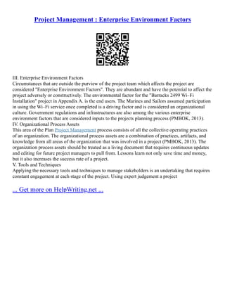 Project Management : Enterprise Environment Factors
III. Enterprise Environment Factors
Circumstances that are outside the purview of the project team which affects the project are
considered "Enterprise Environment Factors". They are abundant and have the potential to affect the
project adversely or constructively. The environmental factor for the "Barracks 2499 Wi–Fi
Installation" project in Appendix A. is the end users. The Marines and Sailors assumed participation
in using the Wi–Fi service once completed is a driving factor and is considered an organizational
culture. Government regulations and infrastructures are also among the various enterprise
environment factors that are considered inputs to the projects planning process (PMBOK, 2013).
IV. Organizational Process Assets
This area of the Plan Project Management process consists of all the collective operating practices
of an organization. The organizational process assets are a combination of practices, artifacts, and
knowledge from all areas of the organization that was involved in a project (PMBOK, 2013). The
organization process assets should be treated as a living document that requires continuous updates
and editing for future project managers to pull from. Lessons learn not only save time and money,
but it also increases the success rate of a project.
V. Tools and Techniques
Applying the necessary tools and techniques to manage stakeholders is an undertaking that requires
constant engagement at each stage of the project. Using expert judgement a project
... Get more on HelpWriting.net ...
 