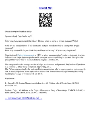 Project Mgt
Discussion Question Short Essay
Quantum Bank Case Study, pg 73
Who would you recommend that Stacey Thomas select to serve as project manager? Why?
What are the characteristics of the candidates that you would attribute to a competent project
manager?
What important skills do you think the candidates are lacking? Why are they important?
Organizational Project Management or OPM is where an organization's culture, style, and structure
influence how its projects are performed & managed by accomplishing its purpose throughout its
project lifecycle by how it is conducted and progress (Institute 20).
The competencies of a manager are knowledge, performance, and personal. In (Institute 17) defines
it as follows: ... Show more content on Helpwriting.net ...
The PM's wants are simple–the individual in the organization who is most competent on the specific
task to be accomplished. Let's hope that he doesn't lack enthusiasm for cooperation because Andy
has little knowledge of routine work (Jr. 2010).
References:
Jr., Samuel J. M. Project Management in Practice, 4th Edition. John Wiley & Sons, 10/2010.
VitalBook file.
Institute, Project M. A Guide to the Project Management Body of Knowledge (PMBOK® Guide) –
Fifth Edition, 5th Edition. PMI, 01/2013. VitalBook
... Get more on HelpWriting.net ...
 
