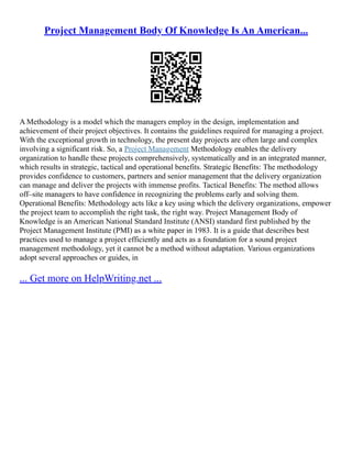 Project Management Body Of Knowledge Is An American...
A Methodology is a model which the managers employ in the design, implementation and
achievement of their project objectives. It contains the guidelines required for managing a project.
With the exceptional growth in technology, the present day projects are often large and complex
involving a significant risk. So, a Project Management Methodology enables the delivery
organization to handle these projects comprehensively, systematically and in an integrated manner,
which results in strategic, tactical and operational benefits. Strategic Benefits: The methodology
provides confidence to customers, partners and senior management that the delivery organization
can manage and deliver the projects with immense profits. Tactical Benefits: The method allows
off–site managers to have confidence in recognizing the problems early and solving them.
Operational Benefits: Methodology acts like a key using which the delivery organizations, empower
the project team to accomplish the right task, the right way. Project Management Body of
Knowledge is an American National Standard Institute (ANSI) standard first published by the
Project Management Institute (PMI) as a white paper in 1983. It is a guide that describes best
practices used to manage a project efficiently and acts as a foundation for a sound project
management methodology, yet it cannot be a method without adaptation. Various organizations
adopt several approaches or guides, in
... Get more on HelpWriting.net ...
 