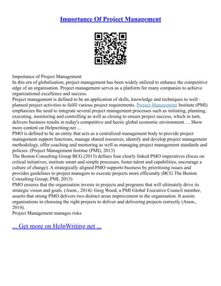 Importance Of Project Management
Importance of Project Management
In this era of globalisation, project management has been widely utilized to enhance the competitive
edge of an organisation. Project management serves as a platform for many companies to achieve
organizational excellence and success.
Project management is defined to be an application of skills, knowledge and techniques to well–
planned project activities to fulfil various project requirements. Project Management Institute (PMI)
emphasizes the need to integrate several project management processes such as initiating, planning,
executing, monitoring and controlling as well as closing to ensure project success, which in turn,
delivers business results in today's competitive and hectic global economic environment. ... Show
more content on Helpwriting.net ...
PMO is defined to be an entity that acts as a centralized management body to provide project
management support functions, manage shared resources, identify and develop project management
methodology, offer coaching and mentoring as well as managing project management standards and
policies. (Project Management Institue (PMI), 2013)
The Boston Consulting Group BCG (2013) defines four clearly linked PMO imperatives (focus on
critical initiatives, institute smart and simple processes, foster talent and capabilities, encourage a
culture of change). A strategically aligned PMO supports business by prioritising issues and
provides guidelines to project managers to execute projects more efficiently (BCG The Boston
Consulting Group; PMI, 2013)
PMO ensures that the organisation invests in projects and programs that will ultimately drive its
strategic vision and goals. (Anon., 2014). Greg Wood, a PMI Global Executive Council member,
asserts that strong PMO delivers two distinct areas improvement to the organisation. It assists
organisations in choosing the right projects to deliver and delivering projects correctly (Anon.,
2014).
Project Management manages risks
... Get more on HelpWriting.net ...
 