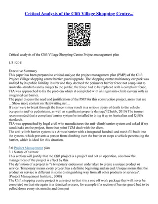 Critical Analysis of the Clift Village Shopping Centre...
Critical analysis of the Clift Village Shopping Centre Project management plan
1/31/2011
Executive Summary
This paper has been prepared to critical analyse the project management plan (PMP) of the Clift
Project Village shopping centre barrier guard upgrade. The shopping centre multistorey car park was
audited by its public liability insurer and they deemed the perimeter barrier fence not compliant to
Australia standards and a danger to the public, the fence had to be replaced with a complaint fence.
TJA was approached to fix the problem which it completed with an Ingal anti–climb system with an
integrated car barrier.
The paper discuss the need and justification of the PMP for this construction project, areas that are
... Show more content on Helpwriting.net ...
If a car were to break through the fence it may result in a serious injury of death to the vehicle
occupants and/ or pedestrians, as well as significant property damage"(Chubb, 2010) The insurer
recommended that a compliant barrier system be installed to bring it up to Australian and QBSA
standards.
TJA was approached by Ingal civil who manufactures the anti–climb barrier system and asked if we
would take on the project, from that point TZM dealt with the client.
The anti–climb barrier system is a Armco barrier with a integrated handrail and mesh fill built into
the system, which prevents a person from climbing over the barrier or stops a vehicle penetrating the
barrier, which is ideal for this situation.
3.0 Project Management plan
3.1 Nature of venture
This section will justify that the Clift project is a project and not an operation, also how the
management of the project is effect by this.
The definition of a project is "a temporary endeavour undertaken to create a unique product or
service. Temporary means every project has a definite beginning and an end. Unique means that the
product or service is different in some distinguishing way from all other products or services".
(Project Management Institute., 2008)
The Clift shopping centre project is a project in that it is a one off work package that will never be
completed on that site again in a identical process, for example if a section of barrier guard had to be
pulled down every six months and then put
 
