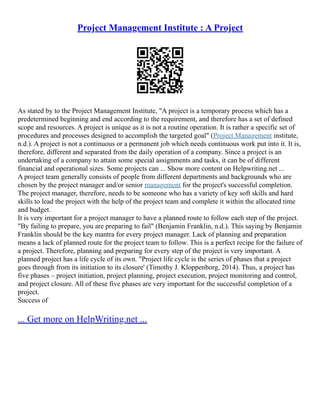 Project Management Institute : A Project
As stated by to the Project Management Institute, "A project is a temporary process which has a
predetermined beginning and end according to the requirement, and therefore has a set of defined
scope and resources. A project is unique as it is not a routine operation. It is rather a specific set of
procedures and processes designed to accomplish the targeted goal" (Project Management institute,
n.d.). A project is not a continuous or a permanent job which needs continuous work put into it. It is,
therefore, different and separated from the daily operation of a company. Since a project is an
undertaking of a company to attain some special assignments and tasks, it can be of different
financial and operational sizes. Some projects can ... Show more content on Helpwriting.net ...
A project team generally consists of people from different departments and backgrounds who are
chosen by the project manager and/or senior management for the project's successful completion.
The project manager, therefore, needs to be someone who has a variety of key soft skills and hard
skills to lead the project with the help of the project team and complete it within the allocated time
and budget.
It is very important for a project manager to have a planned route to follow each step of the project.
"By failing to prepare, you are preparing to fail" (Benjamin Franklin, n.d.). This saying by Benjamin
Franklin should be the key mantra for every project manager. Lack of planning and preparation
means a lack of planned route for the project team to follow. This is a perfect recipe for the failure of
a project. Therefore, planning and preparing for every step of the project is very important. A
planned project has a life cycle of its own. "Project life cycle is the series of phases that a project
goes through from its initiation to its closure' (Timothy J. Kloppenborg, 2014). Thus, a project has
five phases – project initiation, project planning, project execution, project monitoring and control,
and project closure. All of these five phases are very important for the successful completion of a
project.
Success of
... Get more on HelpWriting.net ...
 