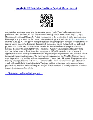 Analysis Of Wembley Stadium Project Management
A project is a temporary endeavour that creates a unique result. Time, budget, resources, and
performance specifications, to meet requirements made by stakeholders, limit a project (Project
Management Institute, 2013, pg.3). Project management is the application of tools, techniques, and
knowledge to help achieve the three main constraints of scope, cost and time (Project Management
Institute, 2013, pg.5). This applies managerial process and gives project managers the opportunity to
make a project successful. However, there are still numbers of project failures both big and small
projects. This failure does not only affect finances but also demoralizes employees who have
laboured diligently to complete the work. The case of Wembley Stadium project failure will be
analyzed in this paper to illustrate project management difficulties a project can encounter if
appropriate tools and techniques are not successfully developed, implemented, and evaluated within
the project management processes. The major problems concerning the Wembley Stadium project
were scope, time, cost, quality, and stakeholder issues (Carter, 2002). However, this paper would be
focusing on scope, time and cost issues. The format of this paper will include the project analysis,
which will provide brief description of the Wembley stadium project, and main reasons why the
project failed. This will be followed by the analysis of how the issue of the project failure is related
to project management knowledge
... Get more on HelpWriting.net ...
 