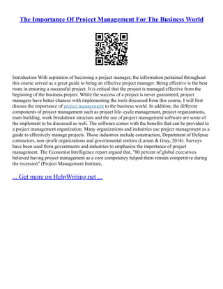 The Importance Of Project Management For The Business World
Introduction With aspiration of becoming a project manager, the information pertained throughout
this course served as a great guide to being an effective project manager. Being effective is the best
route in ensuring a successful project. It is critical that the project is managed effective from the
beginning of the business project. While the success of a project is never guaranteed, project
managers have better chances with implementing the tools discussed from this course. I will first
discuss the importance of project management to the business world. In addition, the different
components of project management such as project life–cycle management, project organizations,
team building, work breakdown structure and the use of project management software are some of
the implement to be discussed as well. The software comes with the benefits that can be provided to
a project management organization. Many organizations and industries use project management as a
guide to effectively manage projects. Those industries include construction, Department of Defense
contractors, non–profit organizations and governmental entities (Larson & Gray, 2014). Surveys
have been used from governments and industries to emphasize the importance of project
management. The Economist Intelligence report argued that, "80 percent of global executives
believed having project management as a core competency helped them remain competitive during
the recession" (Project Management Institute,
... Get more on HelpWriting.net ...
 