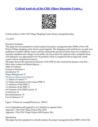 Critical Analysis of the Clift Village Shopping Centre...
Critical analysis of the Clift Village Shopping Centre Project management plan
1/31/2011
Executive Summary
This paper has been prepared to critical analyse the project management plan (PMP) of the Clift
Project Village shopping centre barrier guard upgrade. The shopping centre multistorey car park was
audited by its public liability insurer and they deemed the perimeter barrier fence not compliant to
Australia standards and a danger to the public, the fence had to be replaced with a complaint fence.
TJA Industries was approached to fix the problem which it completed with an Ingal anti–climb
system with an integrated car barrier.
The paper discuss the need and justification of the PMP for this construction project, areas that ...
Show more content on Helpwriting.net ...
Table of Contents
Executive Summary 8
Introduction 10
Project Background 10
3.0 Project Management plan 11
3.1 Nature of venture 11
3.2 Nature and purpose of the chosen PMP 11
3.3 Audience of the PMP 11
3.4 Structure of the PMP 12
4.0 Contents of the PMP sections 12
Conclusions 14
Recommendations 14
List of references 15
Figure 1 Primavera example(Primavera, 1999) 9
List of Appendixes (all appendixes are attached on separate files)
Appendix 1 The Clift Village Project Plan 2010
Appendix 2 The Clift Village Project (MS Projects file)
Introduction
This paper has been prepared to critically analyse the project management plan (PMP) of the Clift
 