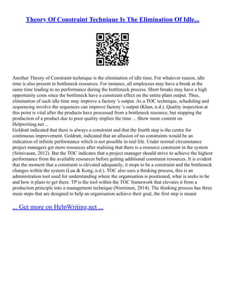 Theory Of Constraint Technique Is The Elimination Of Idle...
Another Theory of Constraint technique is the elimination of idle time. For whatever reason, idle
time is also present in bottleneck resources. For instance, all employees may have a break at the
same time leading to no performance during the bottleneck process. Short breaks may have a high
opportunity costs since the bottleneck have a constraint effect on the entire plant output. Thus,
elimination of such idle time may improve a factory 's output. As a TOC technique, scheduling and
sequencing involve the sequences can improve factory 's output (Khan, n.d.). Quality inspection at
this point is vital after the products have processed from a bottleneck resource, but stopping the
production of a product due to poor quality implies the time ... Show more content on
Helpwriting.net ...
Goldratt indicated that there is always a constraint and that the fourth step is the centre for
continuous improvement. Goldratt, indicated that an allusion of no constraints would be an
indication of infinite performance which is not possible in real life. Under normal circumstance
project managers get more resources after realising that there is a resource constraint in the system
(Srinivasan, 2012). But the TOC indicates that a project manager should strive to achieve the highest
performance from the available resources before getting additional constraint resources. It is evident
that the moment that a constraint is elevated adequately, it stops to be a constraint and the bottleneck
changes within the system (Lau & Kong, n.d.). TOC also uses a thinking process, this is an
administration tool used for understanding where the organisation is positioned, what is seeks to be
and how it plans to get there. TP is the tool within the TOC framework that elevates it from a
production principle into a management technique (Nieminen, 2014). The thinking process has three
main steps that are designed to help an organisation achieve their goal, the first step is meant
... Get more on HelpWriting.net ...
 