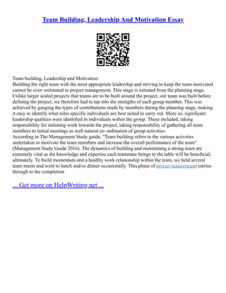 Team Building, Leadership And Motivation Essay
Team building, Leadership and Motivation
Building the right team with the most appropriate leadership and striving to keep the team motivated
cannot be over–estimated in project management. This stage is initiated from the planning stage.
Unlike larger scaled projects that teams are to be built around the project, our team was built before
defining the project, we therefore had to tap into the strengths of each group member. This was
achieved by gauging the types of contributions made by members during the planning stage, making
it easy to identify what roles specific individuals are best suited to carry out. More so, significant
leadership qualities were identified in individuals within the group. These included, taking
responsibility for initiating work towards the project, taking responsibility of gathering all team
members to initial meetings as well natural co–ordination of group activities.
According to The Management Study guide, "Team building refers to the various activities
undertaken to motivate the team members and increase the overall performance of the team"
(Management Study Guide 2016). The dynamics of building and maintaining a strong team are
extremely vital as the knowledge and expertise each teammate brings to the table will be beneficial,
ultimately. To build momentum and a healthy work relationship within the team, we held several
team meets and went to lunch and/or dinner occasionally. This phase of project management carries
through to the completion
... Get more on HelpWriting.net ...
 