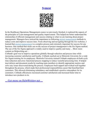 Symcor
In the Healthcare Operations Management course we previously finished, it explored the aspects of
the principles of Lean management and quality improvement. This helped me better understand the
relationship of efficient management and success relating to what we are learning about project
management. Managers have noticed the importance to following project management methods to
reduce costs and improve success rates. From observing and navigating through the two websites, I
learned that project management is a complex process and extremely important for success for any
business. One method that sticks out on the success of project management is the Six Sigma method.
The use of the Six Sigma approach is widely used to improve quality and many ... Show more
content on Helpwriting.net ...
Citibank's goal was to improve operations globally through reduction and process time while
increasing customer satisfaction and loyalty. Citibank reached out to Motorola University for a wide
Six Sigma training for its employees. Motorola University trained Citibank employees on both cycle
time reduction and cross–functional process mapping to reduce wasteful processing time. It helped
tract defects and document results by teaching team members to identify appropriate metrics and
solve any issues discovered during the process. Employees built rapport and worked well together
throughout the process, which made their professional responsibilities easier that benefited their
customers. This allowed eliminating redundancy and established a positive atmosphere for its
customers. Citibank efficiencies increased customer satisfaction and increased faster time to
introduce new products to its
... Get more on HelpWriting.net ...
 