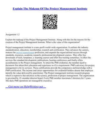 Explain The Makeup Of The Project Management Institute
Assignment 1.2
Explain the makeup of the Project Management Institute. Along with this list the reasons for the
creation of the Project Management Institute. What is the value of this organization?
Project management institute is a non–profit world–wide organization. It outlines the industry
standardization, education, membership, research and certification. They advances the careers,
matures the project management profession, and expands the organizational success through
standards, resources, academic research, professional development courses. They offer free
downloads of tools, templates, e–learning courses and offer free training sometimes. It offers the
services like standard development, publications, hosting conferences and finally offers
accreditations in the Project management. To attain the PMI credential, the member need to
document first about their education and experience as it's a requirement. PMI's advocacy for project
management is by its services. These certifications provide the competency and knowledge with a
PMP certification. The income and career opportunities for credential holders denote that employer
identify the value delivered by practitioner. The Project management institute research program
which is expensive but advances in the science, profession of project management. The organization
is governed by 15–member director board. Every PMI member maximum 5 directors for 3 years.
The daily PMI operations are managed by executive
... Get more on HelpWriting.net ...
 