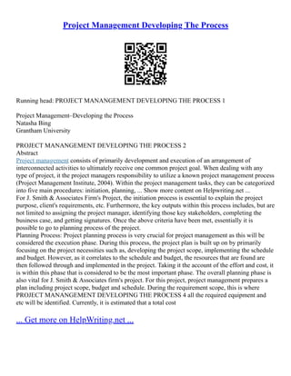 Project Management Developing The Process
Running head: PROJECT MANANGEMENT DEVELOPING THE PROCESS 1
Project Management–Developing the Process
Natasha Bing
Grantham University
PROJECT MANANGEMENT DEVELOPING THE PROCESS 2
Abstract
Project management consists of primarily development and execution of an arrangement of
interconnected activities to ultimately receive one common project goal. When dealing with any
type of project, it the project managers responsibility to utilize a known project management process
(Project Management Institute, 2004). Within the project management tasks, they can be categorized
into five main procedures: initiation, planning, ... Show more content on Helpwriting.net ...
For J. Smith & Associates Firm's Project, the initiation process is essential to explain the project
purpose, client's requirements, etc. Furthermore, the key outputs within this process includes, but are
not limited to assigning the project manager, identifying those key stakeholders, completing the
business case, and getting signatures. Once the above criteria have been met, essentially it is
possible to go to planning process of the project.
Planning Process: Project planning process is very crucial for project management as this will be
considered the execution phase. During this process, the project plan is built up on by primarily
focusing on the project necessities such as, developing the project scope, implementing the schedule
and budget. However, as it correlates to the schedule and budget, the resources that are found are
then followed through and implemented in the project. Taking it the account of the effort and cost, it
is within this phase that is considered to be the most important phase. The overall planning phase is
also vital for J. Smith & Associates firm's project. For this project, project management prepares a
plan including project scope, budget and schedule. During the requirement scope, this is where
PROJECT MANANGEMENT DEVELOPING THE PROCESS 4 all the required equipment and
etc will be identified. Currently, it is estimated that a total cost
... Get more on HelpWriting.net ...
 