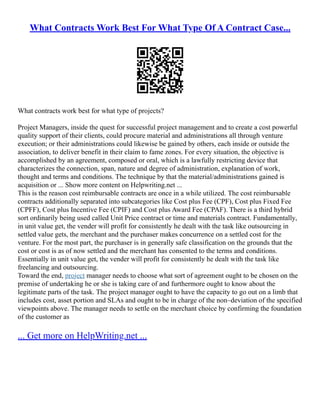 What Contracts Work Best For What Type Of A Contract Case...
What contracts work best for what type of projects?
Project Managers, inside the quest for successful project management and to create a cost powerful
quality support of their clients, could procure material and administrations all through venture
execution; or their administrations could likewise be gained by others, each inside or outside the
association, to deliver benefit in their claim to fame zones. For every situation, the objective is
accomplished by an agreement, composed or oral, which is a lawfully restricting device that
characterizes the connection, span, nature and degree of administration, explanation of work,
thought and terms and conditions. The technique by that the material/administrations gained is
acquisition or ... Show more content on Helpwriting.net ...
This is the reason cost reimbursable contracts are once in a while utilized. The cost reimbursable
contracts additionally separated into subcategories like Cost plus Fee (CPF), Cost plus Fixed Fee
(CPFF), Cost plus Incentive Fee (CPIF) and Cost plus Award Fee (CPAF). There is a third hybrid
sort ordinarily being used called Unit Price contract or time and materials contract. Fundamentally,
in unit value get, the vender will profit for consistently he dealt with the task like outsourcing in
settled value gets, the merchant and the purchaser makes concurrence on a settled cost for the
venture. For the most part, the purchaser is in generally safe classification on the grounds that the
cost or cost is as of now settled and the merchant has consented to the terms and conditions.
Essentially in unit value get, the vender will profit for consistently he dealt with the task like
freelancing and outsourcing.
Toward the end, project manager needs to choose what sort of agreement ought to be chosen on the
premise of undertaking he or she is taking care of and furthermore ought to know about the
legitimate parts of the task. The project manager ought to have the capacity to go out on a limb that
includes cost, asset portion and SLAs and ought to be in charge of the non–deviation of the specified
viewpoints above. The manager needs to settle on the merchant choice by confirming the foundation
of the customer as
... Get more on HelpWriting.net ...
 