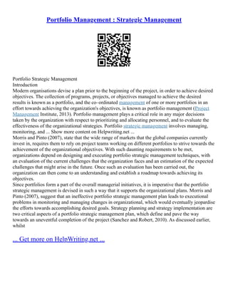 Portfolio Management : Strategic Management
Portfolio Strategic Management
Introduction
Modern organisations devise a plan prior to the beginning of the project, in order to achieve desired
objectives. The collection of programs, projects, or objectives managed to achieve the desired
results is known as a portfolio, and the co–ordinated management of one or more portfolios in an
effort towards achieving the organization's objectives, is known as portfolio management (Project
Management Institute, 2013). Portfolio management plays a critical role in any major decisions
taken by the organization with respect to prioritizing and allocating personnel, and to evaluate the
effectiveness of the organizational strategies. Portfolio strategic management involves managing,
monitoring, and ... Show more content on Helpwriting.net ...
Morris and Pinto (2007), state that the wide range of markets that the global companies currently
invest in, requires them to rely on project teams working on different portfolios to strive towards the
achievement of the organizational objectives. With such daunting requirements to be met,
organizations depend on designing and executing portfolio strategic management techniques, with
an evaluation of the current challenges that the organization faces and an estimation of the expected
challenges that might arise in the future. Once such an evaluation has been carried out, the
organization can then come to an understanding and establish a roadmap towards achieving its
objectives.
Since portfolios form a part of the overall managerial initiatives, it is imperative that the portfolio
strategic management is devised in such a way that it supports the organizational plans. Morris and
Pinto (2007), suggest that an ineffective portfolio strategic management plan leads to executional
problems in monitoring and managing changes in organizational, which would eventually jeopardise
the efforts towards accomplishing desired goals. Strategy planning and strategy implementation are
two critical aspects of a portfolio strategic management plan, which define and pave the way
towards an uneventful completion of the project (Sanchez and Robert, 2010). As discussed earlier,
whilst
... Get more on HelpWriting.net ...
 