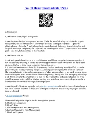 Project Management Institute ( Pmi )
2. Introduction
4.7 Definition of IT project management
According to the Project Management Institute (PMI), the world's leading association for project
management, it is the application of knowledge, skills and techniques to execute IT projects
effectively and efficiently. A well–planned and executed project, that meets its goals, time line and
budget is a strategic competency for organizations, enabling them to tie IT project results to business
goals – and thus, better compete in their markets.
4.8 Definition of Risk
A risk is the possibility of an event or condition that would have a negative impact on a project. A
risk can be nearly anything. It can be the upcoming performance of an activity that has never been
performed before ... Show more content on Helpwriting.net ...
It is important to understand that a risk is something that has previously been identified, or can be
planned for, and can be potentially mitigated. An unexpected emergency that arises on a project –
like a natural disaster or the unforeseen removal of a key team member – is not a risk because it was
not something that was a potential issue from the beginning. Having said that, attempting to develop
a full–blown Disaster Recover Plan or to plan for the potential loss and course of action for every
possible resource isn't a bad idea. It is just horribly impractical and has consistently proven to be a
waste of time and resources for large–duration projects.
According to PMTips.com, a popular online project management discussion forum; almost always, a
risk arises from an issue that is discovered or has previously been discussed by the project team and
then, overlooked.
4. Risk Management Process
There are six sequential steps in the risk management process.
1. Plan Risk Management
2. Identify Risk
3. Perform Qualitative Risk Management
4. Perform Quantitative Risk Management
5. Plan Risk Response
 