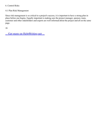 6. Control Risks
4.1 Plan Risk Management
Since risk management is so critical to a project's success, it is important to have a strong plan in
place before one begins. Equally important is making sure the project manager, sponsor, team,
customer and other stakeholders and experts are well informed about the project and all on the same
page.
At
... Get more on HelpWriting.net ...
 