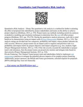 Quantitative And Quantitative Risk Analysis
Quantitative Risk Analysis – Ebony The quantitative risk analysis is a method for further evaluating
the effect of proposed risks identified by project stakeholders and teams on the ability to achieve
project objectives (Heldman, 2013, p. 274). Project teams use methods including sensitivity analyses
or predictive modeling and simulation techniques to determine how the risk will affect project
progress (Heldman, 2013, pp. 276,278). During the quantitative analysis processes, each risk is rated
based on its characteristics using an impact scale (Project Management Institute, 2013, p. 318). The
analysis ratings are divided into two categories, probability and impact, whose product indicates the
risk's severity. Moreover, project teams use an impact scale to organize and prioritize risks in a
probability and impact matrix by project objective and impact categories (e.g. low, medium, high)
(Project Management Institute, 2013, p. 318). If the risk severity exceeds the stakeholder or project
team's risk tolerances, then the project teams can proactively monitor and mitigate risks based on
their priority (Project Management Institute, 2013, p. 318).
Private Financing. The Chunnel Tunnel project team and stakeholders failed to implement risk
management practices to mitigate the potential adverse impacts of its complex project financing.
Additionally, project sponsors, the British and France governments, solicited requests for proposals
(RFPs) although they were not financially
... Get more on HelpWriting.net ...
 