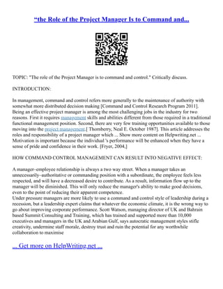 “the Role of the Project Manager Is to Command and...
TOPIC: "The role of the Project Manager is to command and control." Critically discuss.
INTRODUCTION:
In management, command and control refers more generally to the maintenance of authority with
somewhat more distributed decision making [Command and Control Research Program 2011].
Being an effective project manager is among the most challenging jobs in the industry for two
reasons. First it requires management skills and abilities different from those required in a traditional
functional management position. Second, there are very few training opportunities available to those
moving into the project management.[ Thornberry, Neal E. October 1987]. This article addresses the
roles and responsibility of a project manager which ... Show more content on Helpwriting.net ...
Motivation is important because the individual 's performance will be enhanced when they have a
sense of pride and confidence in their work. [Fryer, 2004,]
HOW COMMAND CONTROL MANAGEMENT CAN RESULT INTO NEGATIVE EFFECT:
A manager–employee relationship is always a two way street. When a manager takes an
unnecessarily–authoritative or commanding position with a subordinate, the employee feels less
respected, and will have a decreased desire to contribute. As a result, information flow up to the
manager will be diminished. This will only reduce the manager's ability to make good decisions,
even to the point of reducing their apparent competence.
Under pressure managers are more likely to use a command and control style of leadership during a
recession, but a leadership expert claims that whatever the economic climate, it is the wrong way to
go about improving corporate performance. Scott Watson, managing director of UK and Bahrain
based Summit Consulting and Training, which has trained and supported more than 10,000
executives and managers in the UK and Arabian Gulf, says autocratic management styles stifle
creativity, undermine staff morale, destroy trust and ruin the potential for any worthwhile
collaboration to maximise
... Get more on HelpWriting.net ...
 