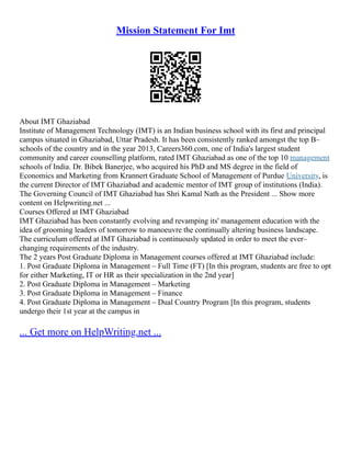 Mission Statement For Imt
About IMT Ghaziabad
Institute of Management Technology (IMT) is an Indian business school with its first and principal
campus situated in Ghaziabad, Uttar Pradesh. It has been consistently ranked amongst the top B–
schools of the country and in the year 2013, Careers360.com, one of India's largest student
community and career counselling platform, rated IMT Ghaziabad as one of the top 10 management
schools of India. Dr. Bibek Banerjee, who acquired his PhD and MS degree in the field of
Economics and Marketing from Krannert Graduate School of Management of Purdue University, is
the current Director of IMT Ghaziabad and academic mentor of IMT group of institutions (India).
The Governing Council of IMT Ghaziabad has Shri Kamal Nath as the President ... Show more
content on Helpwriting.net ...
Courses Offered at IMT Ghaziabad
IMT Ghaziabad has been constantly evolving and revamping its' management education with the
idea of grooming leaders of tomorrow to manoeuvre the continually altering business landscape.
The curriculum offered at IMT Ghaziabad is continuously updated in order to meet the ever–
changing requirements of the industry.
The 2 years Post Graduate Diploma in Management courses offered at IMT Ghaziabad include:
1. Post Graduate Diploma in Management – Full Time (FT) [In this program, students are free to opt
for either Marketing, IT or HR as their specialization in the 2nd year]
2. Post Graduate Diploma in Management – Marketing
3. Post Graduate Diploma in Management – Finance
4. Post Graduate Diploma in Management – Dual Country Program [In this program, students
undergo their 1st year at the campus in
... Get more on HelpWriting.net ...
 