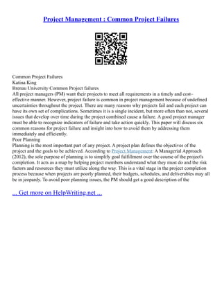 Project Management : Common Project Failures
Common Project Failures
Katina King
Brenau University Common Project failures
All project managers (PM) want their projects to meet all requirements in a timely and cost–
effective manner. However, project failure is common in project management because of undefined
uncertainties throughout the project. There are many reasons why projects fail and each project can
have its own set of complications. Sometimes it is a single incident, but more often than not, several
issues that develop over time during the project combined cause a failure. A good project manager
must be able to recognize indicators of failure and take action quickly. This paper will discuss six
common reasons for project failure and insight into how to avoid them by addressing them
immediately and efficiently.
Poor Planning
Planning is the most important part of any project. A project plan defines the objectives of the
project and the goals to be achieved. According to Project Management: A Managerial Approach
(2012), the sole purpose of planning is to simplify goal fulfillment over the course of the project's
completion. It acts as a map by helping project members understand what they must do and the risk
factors and resources they must utilize along the way. This is a vital stage in the project completion
process because when projects are poorly planned, their budgets, schedules, and deliverables may all
be in jeopardy. To avoid poor planning issues, the PM should get a good description of the
... Get more on HelpWriting.net ...
 