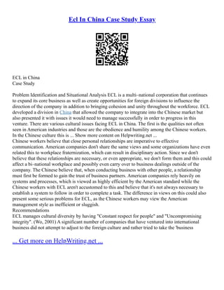 Ecl In China Case Study Essay
ECL in China
Case Study
Problem Identification and Situational Analysis ECL is a multi–national corporation that continues
to expand its core business as well as create opportunities for foreign divisions to influence the
direction of the company in addition to bringing cohesion and unity throughout the workforce. ECL
developed a division in China that allowed the company to integrate into the Chinese market but
also presented it with issues it would need to manage successfully in order to progress in this
venture. There are various cultural issues facing ECL in China. The first is the qualities not often
seen in American industries and those are the obedience and humility among the Chinese workers.
In the Chinese culture this is ... Show more content on Helpwriting.net ...
Chinese workers believe that close personal relationships are imperative to effective
communication. American companies don't share the same views and some organizations have even
related this to workplace fraternization, which can result in disciplinary action. Since we don't
believe that these relationships are necessary, or even appropriate, we don't form them and this could
affect a bi–national workplace and possibly even carry over to business dealings outside of the
company. The Chinese believe that, when conducting business with other people, a relationship
must first be formed to gain the trust of business partners. American companies rely heavily on
systems and processes, which is viewed as highly efficient by the American standard while the
Chinese workers with ECL aren't accustomed to this and believe that it's not always necessary to
establish a system to follow in order to complete a task. The difference in views on this could also
present some serious problems for ECL, as the Chinese workers may view the American
management style as inefficient or sluggish.
Recommendations
ECL manages cultural diversity by having "Constant respect for people" and "Uncompromising
integrity". (Wo, 2001) A significant number of companies that have ventured into international
business did not attempt to adjust to the foreign culture and rather tried to take the 'business
... Get more on HelpWriting.net ...
 