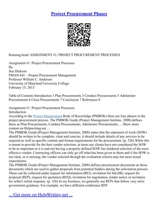 Project Procurement Phases
Running head: ASSIGNMENT #1: PROJECT PROCUREMENT PROCESSES
Assignment #1: Project Procurement Processes
By
Sue Dickson
PMAN 641 – Project Procurement Management
Professor William C. Andersen
University of Maryland University College
February 15, 2013
Table of Contents Introduction 3 Plan Procurements 3 Conduct Procurements 5 Administer
Procurements 6 Close Procurements 7 Conclusion 7 References 8
Assignment #1: Project Procurement Processes
Introduction
According to the Project Management Body of Knowledge (PMBOK) there are four phases in the
project procurement process. The PMBOK Guide (Project Management Institute, 2008) defines
these as Plan Procurements, Conduct Procurements, Administer Procurements, ... Show more
content on Helpwriting.net ...
The PMBOK Guide (Project Management Institute, 2008) states that the statement of work (SOW)
should be written to be complete, clear and concise; it should include details of any services to be
required as well as specific content and format requirements for the procurement. (p. 326) While this
is meant to provide for the best vendor selection, at times my clients have not considered the SOW
to be as important as it is and not having a properly defined SOW has hindered selection of the most
effective vendor. Contracting officers can only go off what has been given to them and if the SOW is
not clear, or is missing, the vendor selected through the evaluation criteria may not meet actual
expectations.
The PMBOK Guide (Project Management Institute, 2008) defines procurement documents as those
documents which are used to gather proposals from potential bidders during the solicitation process.
These can be collected under request for information (RFI), invitation for bid (IB), request for
proposal (RFP), request for quotation (RFQ), invitation for negotiation, tender notice or invitation
for seller's initial response. (p. 326) In my business, we generally use RFPs that follow very strict
government guidance. For example, we have different conference RFP
... Get more on HelpWriting.net ...
 