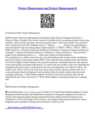 Project Management and Project Management It
Examination Paper: Project Management
IIBM Institute of Business Management Examination Paper Project Management Section A:
Objective Type (30 marks) This section consists of multiple choices questions and short answer type
questions. Answer all the questions. Part One questions carry 1 mark each and Part Two questions
carry 5 marks each. Part One: Multiple choices: 1. During _________formal tools and techniques
were developed to help and manage large complex projects. a. 1950s b. 1980s c. 1920s d. 1990s 2.
PERT stands for: a. Program Evaluation and Reverse Technique b. Progress Evaluation and Review
Technique c. Program Evaluation and Review Technique d. None of the above 3. The most basic
model of any Operating System is: a. ... Show more content on Helpwriting.net ...
They decided to use a table to show the risk event, the likelihood, the severity and by multiplying
the two providing a risk priority number (RPN). This would the allow ranking of the risk elements.
For the three highest ranked elements, the group then generates a mitigation process with someone
in the group taking ownership of that process. As can be seen, the top three risks were identified and
mitigation tasks put in place to either prevent the risk event happening or to reduce its effect. The
initials of the 'owners' of that risk in the last column show who has agreed to monitor that set of
events and ensure that the mitigation is put into place before the project suffers from that event
occurring. Questions: 1. What further methods could have been used to generate ideas for the
identification part of the risk process? 2. What should happen as the project progresses to manage
risk?
3
IIBM Institute of Business Management
Examination Paper: Project Management Caselet 2 Fast–track Product Redevelopment at Instron
Background Instron designs and manufactures machines for testing the properties of all types of
material. One particular plastic testing instrument has been selling around 250 units per year
worldwide. In 1992 at the height of the recession, with margins being squeezed and sales volume
dropping, Instron decided to redesign the instrument to reduce its cost
... Get more on HelpWriting.net ...
 