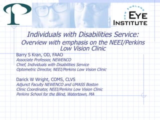 Individuals with Disabilities Service: Overview with emphasis on the NEEI/Perkins Low Vision Clinic Barry S Kran, OD, FAAO Associate Professor, NEWENCO Chief, Individuals with Disabilities Service Optometric Director, NEEI/Perkins Low Vision Clinic Darick W Wright, COMS, CLVS Adjunct Faculty NEWENCO and UMASS Boston Clinic Coordinator, NEEI/Perkins Low Vision Clinic Perkins School for the Blind, Watertown, MA 