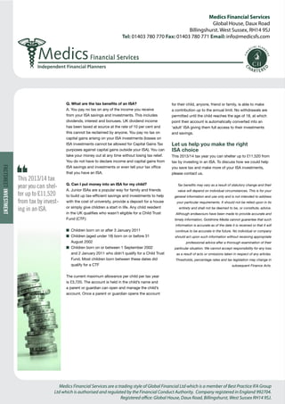Medics Financial Services 
Global House, Daux Road 
Billingshurst. West Sussex, RH14 9SJ 
Tel: 01403 780 770 Fax: 01403 780 771 Email: info@medicsfs.com 
Medics Financial Services are a trading style of Global Financial Ltd which is a member of Best Practice IFA Group 
Ltd which is authorised and regulated by the Financial Conduct Authority. Company registered in England 992704. 
Registered office: Global House, Daux Road, Billingshurst, West Sussex RH14 9SJ. 
Independent Financial Planners 
FACTSHEET INVESTMENT 
Q. What are the tax benefits of an ISA? 
A. You pay no tax on any of the income you receive 
from your ISA savings and investments. This includes 
dividends, interest and bonuses. UK dividend income 
has been taxed at source at the rate of 10 per cent and 
this cannot be reclaimed by anyone. You pay no tax on 
capital gains arising on your ISA investments (losses on 
ISA investments cannot be allowed for Capital Gains Tax 
purposes against capital gains outside your ISA). You can 
take your money out at any time without losing tax relief. 
You do not have to declare income and capital gains from 
ISA savings and investments or even tell your tax office 
that you have an ISA. 
Q. Can I put money into an ISA for my child? 
A. Junior ISAs are a popular way for family and friends 
to build up tax-efficient savings and investments to help 
with the cost of university, provide a deposit for a house 
or simply give children a start in life. Any child resident 
in the UK qualifies who wasn’t eligible for a Child Trust 
Fund (CTF): 
n Children born on or after 3 January 2011 
n Children (aged under 18) born on or before 31 
August 2002 
n Children born on or between 1 September 2002 
and 2 January 2011 who didn’t qualify for a Child Trust 
Fund. Most children born between these dates did 
qualify for a CTF 
The current maximum allowance per child per tax year 
is £3,720. The account is held in the child’s name and 
a parent or guardian can open and manage the child’s 
account. Once a parent or guardian opens the account 
for their child, anyone, friend or family, is able to make 
a contribution up to the annual limit. No withdrawals are 
permitted until the child reaches the age of 18, at which 
point their account is automatically converted into an 
‘adult’ ISA giving them full access to their investments 
and savings. 
Let us help you make the right 
ISA choice 
This 2013/14 tax year you can shelter up to £11,520 from 
tax by investing in an ISA. To discuss how we could help 
you save tax and make more of your ISA investments, 
please contact us. 
Tax benefits may vary as a result of statutory change and their 
value will depend on individual circumstances. This is for your 
general information and use only and is not intended to address 
your particular requirements. It should not be relied upon in its 
entirety and shall not be deemed to be, or constitute, advice. 
Although endeavours have been made to provide accurate and 
timely information, Goldmine Media cannot guarantee that such 
information is accurate as of the date it is received or that it will 
continue to be accurate in the future. No individual or company 
should act upon such information without receiving appropriate 
professional advice after a thorough examination of their 
particular situation. We cannot accept responsibility for any loss 
as a result of acts or omissions taken in respect of any articles. 
Thresholds, percentage rates and tax legislation may change in 
subsequent Finance Acts. 
This 2013/14 tax 
year you can shel-ter 
up to £11,520 
from tax by invest-ing 
in an ISA. 
