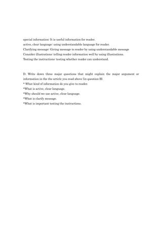 special information: It is useful information for reader.
active, clear language: using understandable language for reader.
Clarifying message: Giving message to reader by using understandable message
Consider illustrations: telling reader information well by using illustrations.
Testing the instructions: testing whether reader can understand.




D. Write down three major questions that might explain the major argument or
information in the the article you read above (in question B).
* What kind of information do you give to reader.
*What is active, clear language.
*Why should we use active, clear language.
*What is clarify message.
*What is important testing the instructions.
 