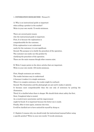 1. INFORMATION RESEARCHER - Person # 1


A. Why is an instructional guide so important
when selling a product in the market?
Write in your own words; 75 words minimum.


There are several point reason
why the instructional guide is important.
First, It is because the explanation is
comprehensible for the customer.
If the explanation is not understood
easily for the customer, it is not significant.
Second, The purpose is to clarify the procedure of the operation.
The customer can easily use this product by
clarifying the procedure of the operation.
These are the main reasons though other reasons exist.


B. Write 5 major points in the above articles that are important.
Write in your own words; 100 words minimum.


First, Simple sentences are written.
The reader becomes easy to understand
it because it makes it to simple sentences.
When it is complex sentences, the reader might be confused.
Second, The illustration and the photograph are put and it makes it plainly.
It becomes more comprehensible than the one only of sentences by putting the
illustration.
Third, It is clarified when there is danger. We should think about safety the first.
Next, Completed what is tested.
As a result,A new uncertainty and the improvement
might be found. It is important because the better one is made.
Finally, After it tests again, someone else tries.
It will be clarified not to have noticed for myself by doing so.


C. Explain 5 reasons why one should study the instructional manual before using
a specific product? Write in your own words; 75 words minimum.
 