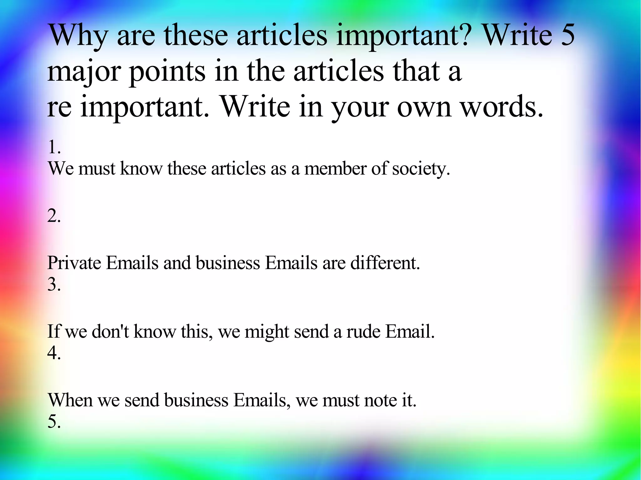 Why are these articles important? Write 5
major points in the articles that a
re important. Write in your own words.
1.
We must know these articles as a member of society.

2.

Private Emails and business Emails are different.
3.

If we don't know this, we might send a rude Email.
4.

When we send business Emails, we must note it.
5.
 