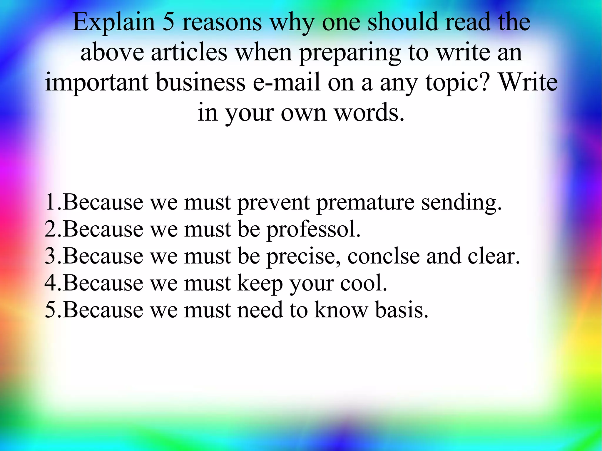 Explain 5 reasons why one should read the
   above articles when preparing to write an
important business e-mail on a any topic? Write
              in your own words.


1.Because we must prevent premature sending.
2.Because we must be professol.
3.Because we must be precise, conclse and clear.
4.Because we must keep your cool.
5.Because we must need to know basis.
 