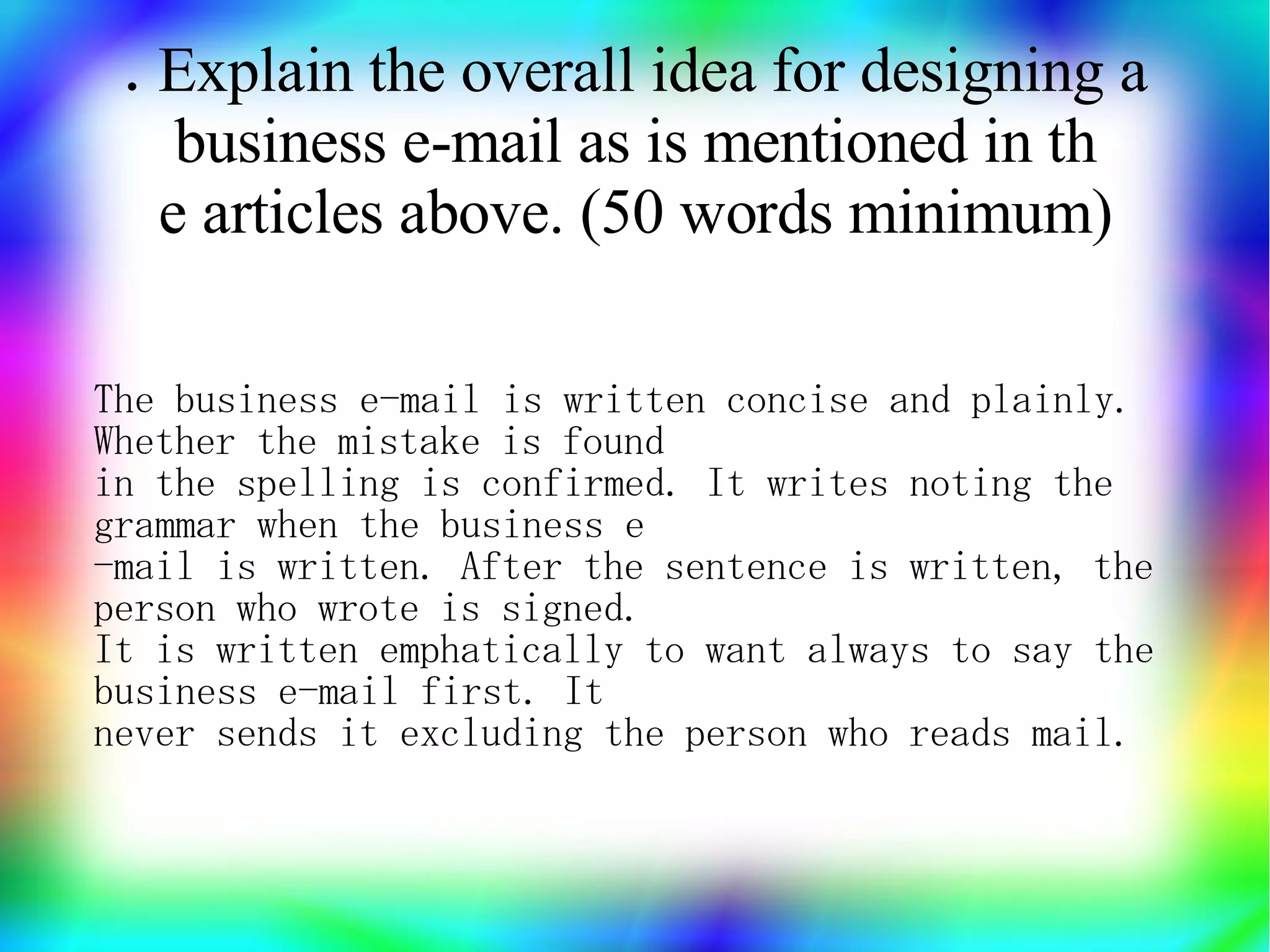 .Explain the overall idea for designing a
    business e-mail as is mentioned in th
   e articles above. (50 words minimum)

The business e-mail is written concise and plainly.
Whether the mistake is found
in the spelling is confirmed. It writes noting the
grammar when the business e
-mail is written. After the sentence is written, the
person who wrote is signed.
It is written emphatically to want always to say the
business e-mail first. It
never sends it excluding the person who reads mail.
 