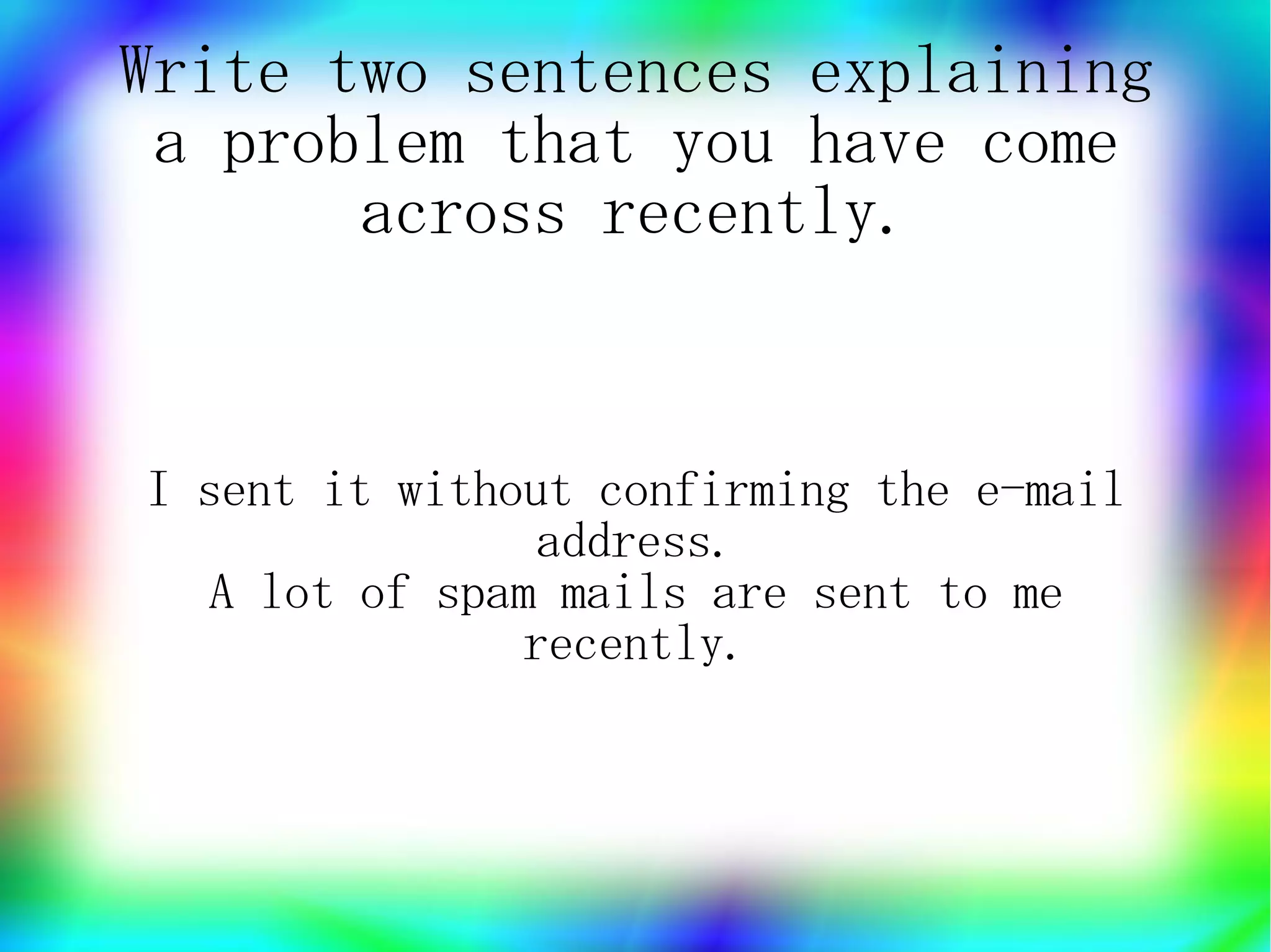 Write two sentences explaining
 a problem that you have come
       across recently.


I sent it without confirming the e-mail
                address.
   A lot of spam mails are sent to me
               recently.
 