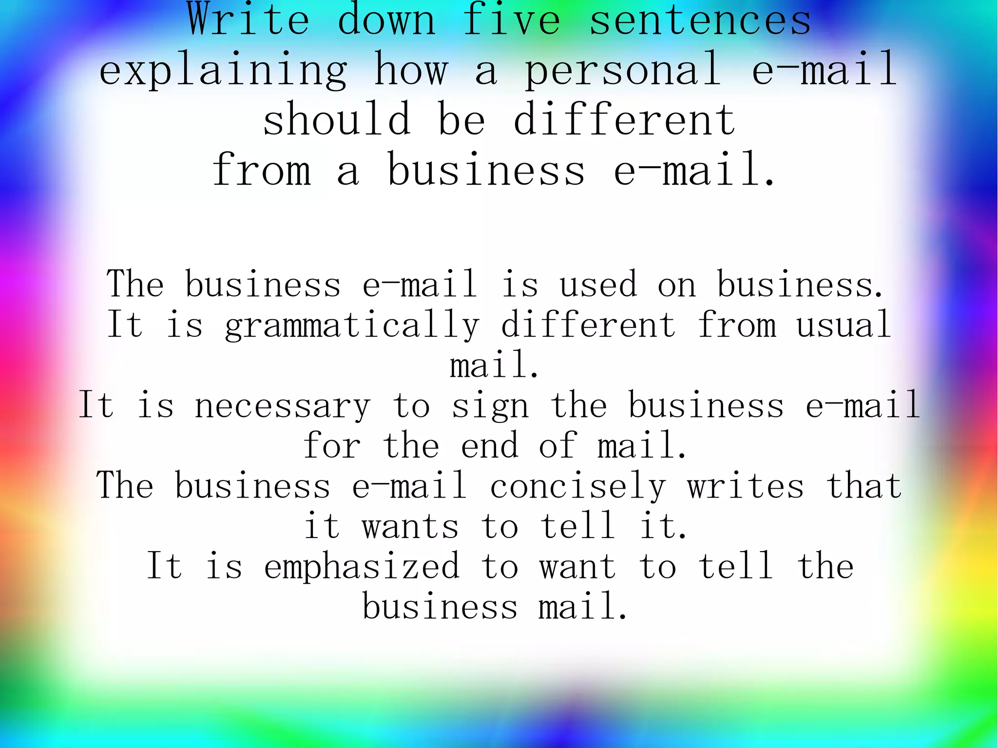 Write down five sentences
 explaining how a personal e-mail
       should be different
     from a business e-mail.

  The business e-mail is used on business.
 It is grammatically different from usual
                   mail.
It is necessary to sign the business e-mail
            for the end of mail.
 The business e-mail concisely writes that
            it wants to tell it.
    It is emphasized to want to tell the
               business mail.
 
