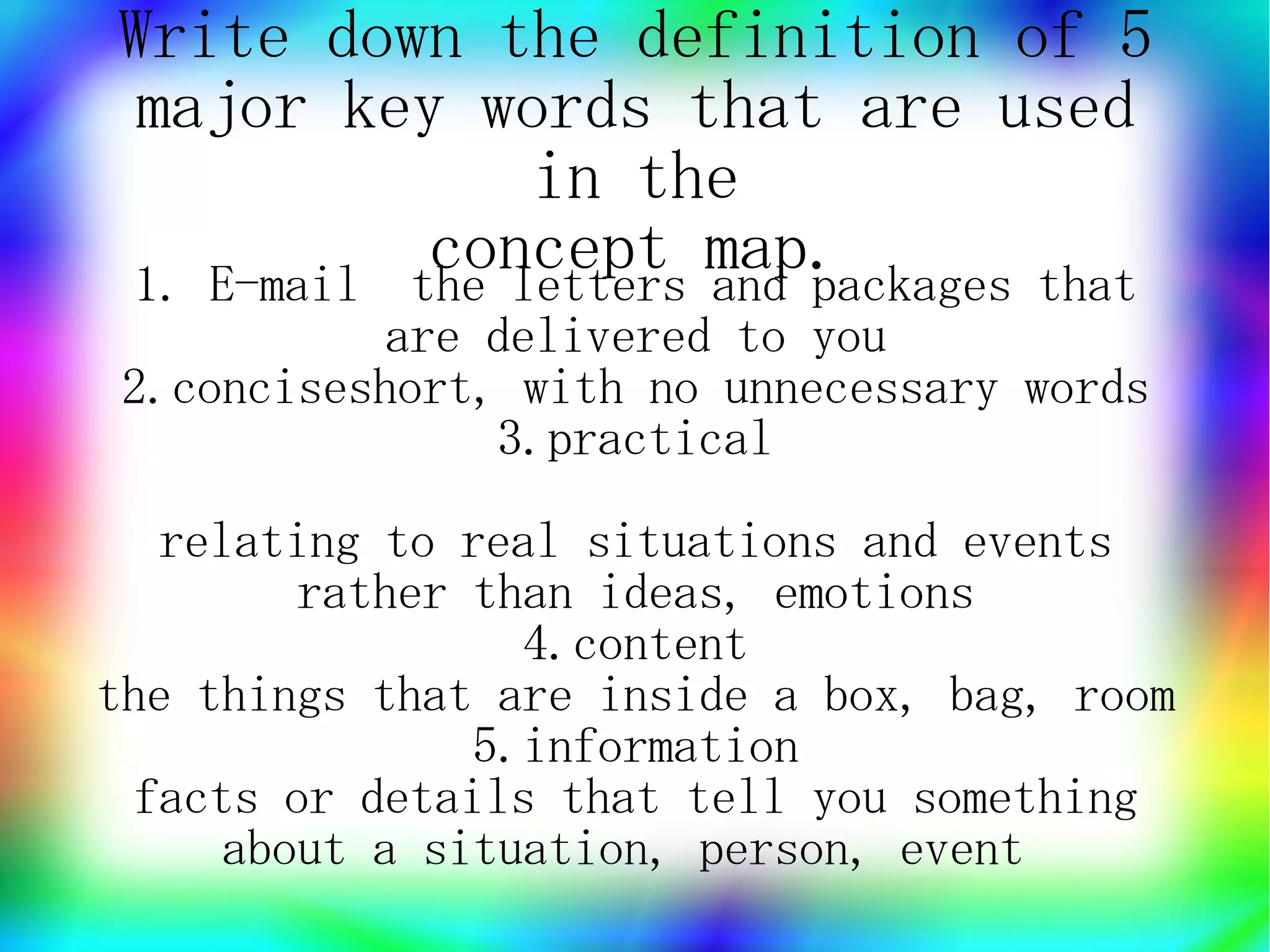 Write down the definition of 5
 major key words that are used
               in the
           concept map.
1. E-mail the letters and packages that
            are delivered to you
 2.conciseshort, with no unnecessary words
                3.practical
  relating to real situations and events
        rather than ideas, emotions
                 4.content
the things that are inside a box, bag, room
               5.information
 facts or details that tell you something
     about a situation, person, event
 