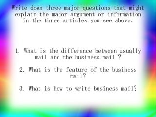 Write down three major questions that might
 explain the major argument or information
    in the three articles you see above.



 1. What is the difference between usually
       mail and the business mail ?
  2. What is the feature of the business
                  mail?
  3. What is how to write business mail?
 