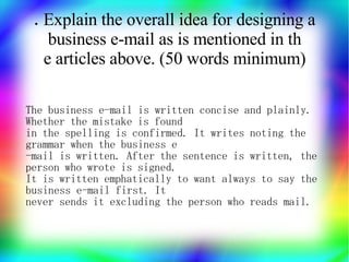 .Explain the overall idea for designing a
    business e-mail as is mentioned in th
   e articles above. (50 words minimum)

The business e-mail is written concise and plainly.
Whether the mistake is found
in the spelling is confirmed. It writes noting the
grammar when the business e
-mail is written. After the sentence is written, the
person who wrote is signed.
It is written emphatically to want always to say the
business e-mail first. It
never sends it excluding the person who reads mail.
 
