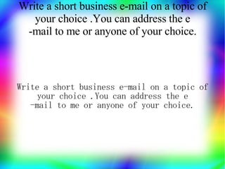 Write a short business e-mail on a topic of
   your choice .You can address the e
 -mail to me or anyone of your choice.



Write a short business e-mail on a topic of
     your choice .You can address the e
   -mail to me or anyone of your choice.
 