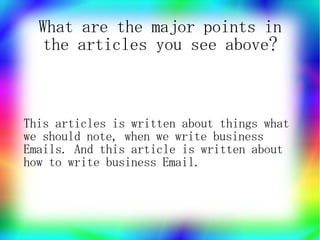 What are the major points in
   the articles you see above?



This articles is written about things what
we should note, when we write business
Emails. And this article is written about
how to write business Email.
 