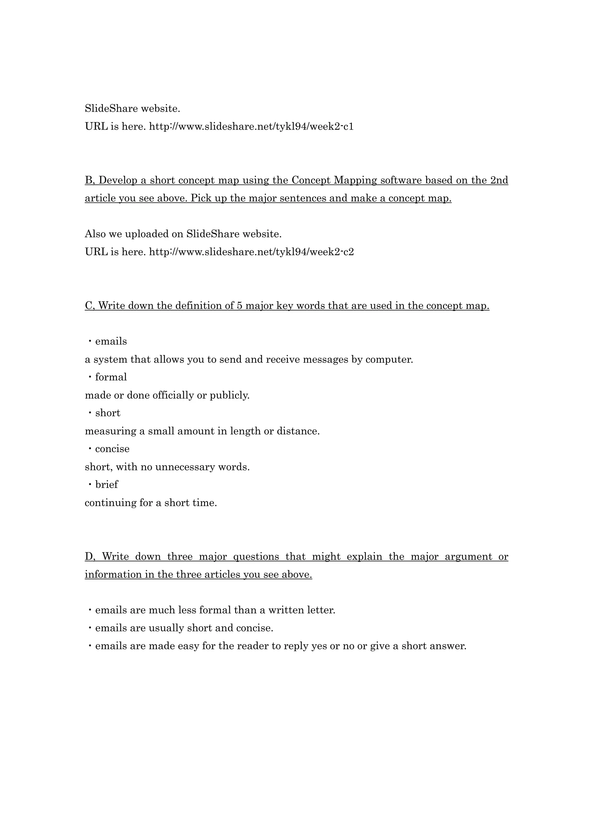 SlideShare website.
URL is here. http://www.slideshare.net/tykl94/week2-c1




B, Develop a short concept map using the Concept Mapping software based on the 2nd
article you see above. Pick up the major sentences and make a concept map.


Also we uploaded on SlideShare website.
URL is here. http://www.slideshare.net/tykl94/week2-c2




C, Write down the definition of 5 major key words that are used in the concept map.


・emails
a system that allows you to send and receive messages by computer.
・formal
made or done officially or publicly.
・short
measuring a small amount in length or distance.
・concise
short, with no unnecessary words.
・brief
continuing for a short time.




D, Write down three major questions that might explain the major argument or
information in the three articles you see above.


・emails are much less formal than a written letter.
・emails are usually short and concise.
・emails are made easy for the reader to reply yes or no or give a short answer.
 