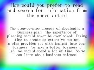 How would you prefer to read
and search for information from
        the above articl

  The step-by-step process of developing a
      business plan. The importance of
planning should never be overlooked. Taking
    time to create an extensive busines
s plan provides you with insight into your
   business. To make a better business p
 lan, we should spend a lot of time. So we
     can learn about business science.
 