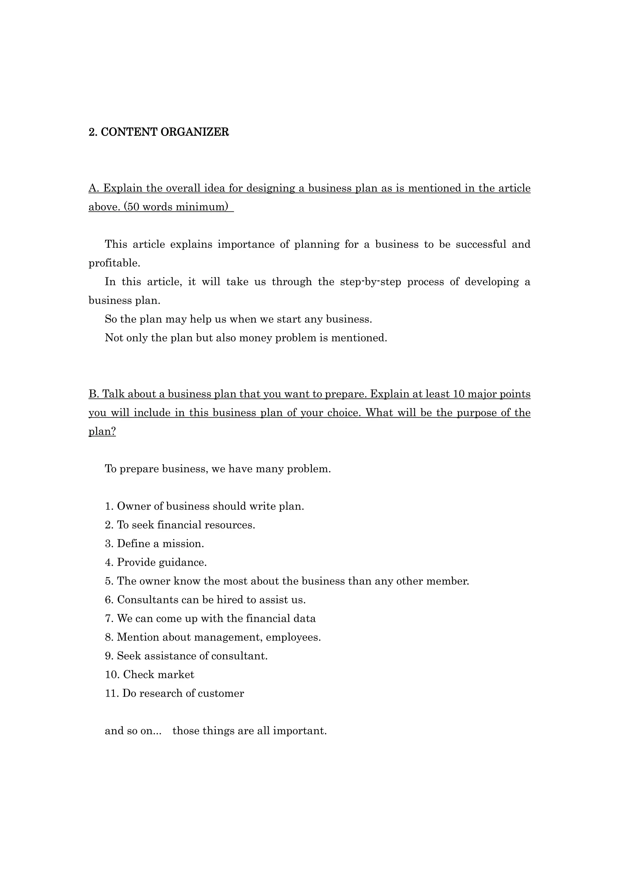 2. CONTENT ORGANIZER




A. Explain the overall idea for designing a business plan as is mentioned in the article
above. (50 words minimum)


   This article explains importance of planning for a business to be successful and
profitable.
   In this article, it will take us through the step-by-step process of developing a
business plan.
   So the plan may help us when we start any business.
   Not only the plan but also money problem is mentioned.




B. Talk about a business plan that you want to prepare. Explain at least 10 major points
you will include in this business plan of your choice. What will be the purpose of the
plan?


   To prepare business, we have many problem.


   1. Owner of business should write plan.
   2. To seek financial resources.
   3. Define a mission.
   4. Provide guidance.
   5. The owner know the most about the business than any other member.
   6. Consultants can be hired to assist us.
   7. We can come up with the financial data
   8. Mention about management, employees.
   9. Seek assistance of consultant.
   10. Check market
   11. Do research of customer


   and so on... those things are all important.
 