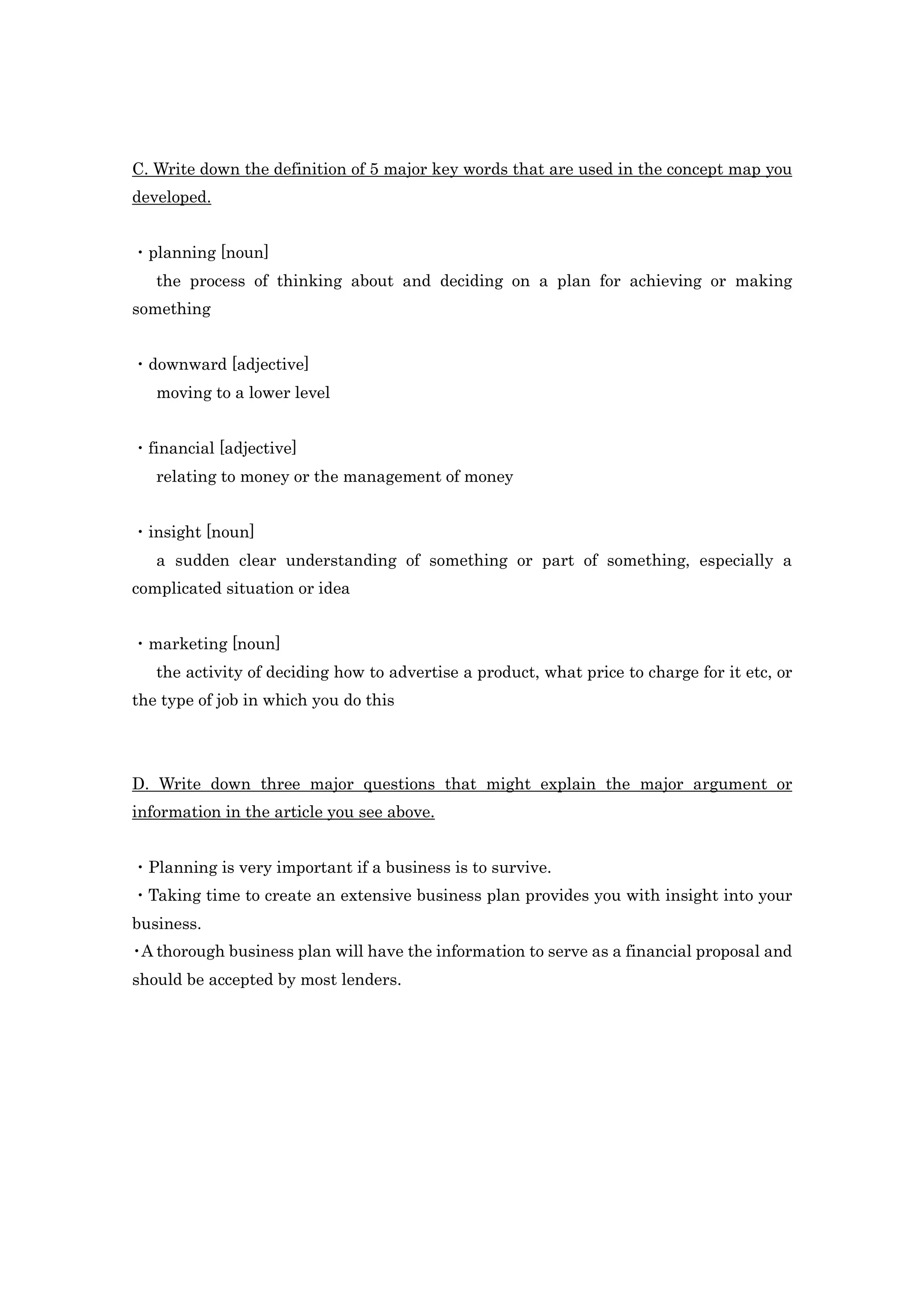 C. Write down the definition of 5 major key words that are used in the concept map you
developed.


・planning [noun]
   the process of thinking about and deciding on a plan for achieving or making
something


・downward [adjective]
   moving to a lower level


・financial [adjective]
   relating to money or the management of money


・insight [noun]
   a sudden clear understanding of something or part of something, especially a
complicated situation or idea


・marketing [noun]
   the activity of deciding how to advertise a product, what price to charge for it etc, or
the type of job in which you do this




D. Write down three major questions that might explain the major argument or
information in the article you see above.


・Planning is very important if a business is to survive.
・Taking time to create an extensive business plan provides you with insight into your
business.
・ thorough business plan will have the information to serve as a financial proposal and
 A
should be accepted by most lenders.
 