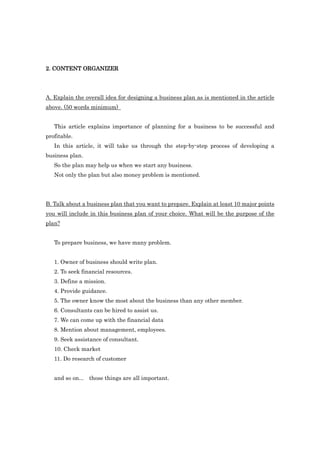 2. CONTENT ORGANIZER




A. Explain the overall idea for designing a business plan as is mentioned in the article
above. (50 words minimum)


   This article explains importance of planning for a business to be successful and
profitable.
   In this article, it will take us through the step-by-step process of developing a
business plan.
   So the plan may help us when we start any business.
   Not only the plan but also money problem is mentioned.




B. Talk about a business plan that you want to prepare. Explain at least 10 major points
you will include in this business plan of your choice. What will be the purpose of the
plan?


   To prepare business, we have many problem.


   1. Owner of business should write plan.
   2. To seek financial resources.
   3. Define a mission.
   4. Provide guidance.
   5. The owner know the most about the business than any other member.
   6. Consultants can be hired to assist us.
   7. We can come up with the financial data
   8. Mention about management, employees.
   9. Seek assistance of consultant.
   10. Check market
   11. Do research of customer


   and so on... those things are all important.
 