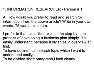 1. INFORMATION RESEARCHER - Person # 1

A. How would you prefer to read and search for
information from the above article? Write in your own
words; 75 words minimum.

I prefer to that this article explain the step-by-step
process of developing a business plan simply. It is
easily understand because it organize in overview at
first.
To have outline,I can search topic which I want to
understand easily.
To be divided short paragraph,I look clearly.
 