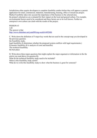 Jurisdictions often require developers to complete feasibility studies before they will approve a permit
application for retail, commercial, industrial, manufacturing, housing, office or mixed-use project.
Market Feasibility takes into account the importance of the business in the selected area.
the project's alternatives are evaluated for their impact on the local and general culture. For example,
environmental factors need to be considered and these factors are to be well known. Further an
enterprise's own culture can clash with the results of the project.

PERSON #3
A.B
The answer is that
http://www.slideshare.net/yuta090/eng-week8-4492486

C. Write down the definition of 5 major key words that are used in the concept map you developed in
the previous question.
the Feasibility study,
legal feasibility (It determines whether the proposed system conflicts with legal requirements.)
Economic feasibility (It is analysis of costs and benefits)
The technical feasibility
the best place

D. Write down three major questions that might explain the major argument or information in the the
article you read above (in question B).
What do the technical feasibility study need to be included?
When is this feasibility study useful?
What do we write this feasibility study to show what the business is great for someone?
 