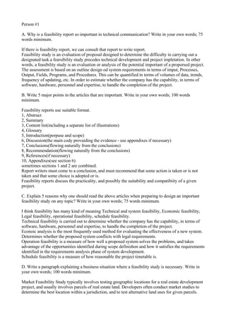 Person #1

A. Why is a feasibility report so important in technical communication? Write in your own words; 75
words minimum.

If there is feasibility report, we can consult that report to write report.
Feasibility study is an evaluation of proposal designed to determine the difficulty in carrying out a
designated task.a fearsibility study precedes technical development and project impletation. In other
words, a feasibility study is an evaluation or analysis of the potential important of a proporsed project.
The assessment is based on an outline design od system requirements in terms of imput, Processes,
Output, Fields, Programs, and Procedures. This can be quantified in terms of volumes of data, trends,
frequency of updating, etc. In order to estimate whether the company has the capability, in terms of
software, hardware, personnel and expertise, to handle the completion of the project.

B. Write 5 major points in the articles that are important. Write in your own words; 100 words
minimum.

Feasibility reports use suitable format.
1, Abstruct
2, Summary
3, Content list(including a separate list of illustrations)
4, Glossary
5, Introduction(porpuse and scope)
6, Discussion(the main cody provaiding the evidence - use appendixes if necessary)
7, Conclusions(flowing naturally from the conclusions)
8, Recommendation(flowing naturally from the conclusions)
9, References(if necessary)
10, Appendixes(see section 6)
sometimes sections 1 and 2 are combined.
Report writers must come to a conclusion, and must recommend that some action is taken or is not
taken and that some choice is adopted or is.
Feasibility reports discuss the practicality, and possibly the suitability and compatibiity of a given
project.

C. Explain 5 reasons why one should read the above articles when preparing to design an important
feasibility study on any topic? Write in your own words; 75 words minimum.

I think feasibility has many kind of meaning Technical and system feasibility, Economic feasibility,
Legal feasibility, operational feasibility, schedule feasibility.
Technical feasibility is carried out to determine whether the company has the capability, in terms of
software, hardware, personnel and expertise, to handle the completion of the project.
Econoic analysis is the most frequently used method for evaluating the effectveness of a new system.
Determines whether the proposed system conflicts with legal requirements.
Operation feasibility is a measure of how well a proposed system solves the problems, and takes
advantage of the opportunities identified during scope definishon and how it satisfies the requirements
identified in the requirements analysis phase of system development.
Schedule feasibility is a measure of how reasonable the project timetable is.

D. Write a paragraph explaining a business situation where a feasibility study is necessary. Write in
your own words; 100 words minimum.

Market Feasibility Study typically involves testing geographic locations for a real estate development
project, and usually involves parcels of real estate land. Developers often conduct market studies to
determine the best location within a jurisdiction, and to test alternative land uses for given parcels.
 
