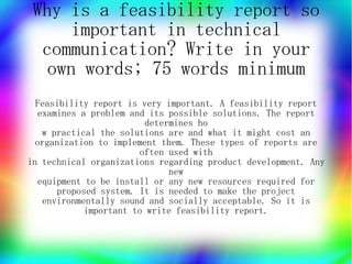 Why is a feasibility report so
     important in technical
  communication? Write in your
   own words; 75 words minimum
  Feasibility report is very important. A feasibility report
  examines a problem and its possible solutions. The report
                        determines ho
   w practical the solutions are and what it might cost an
  organization to implement them. These types of reports are
                       often used with
in technical organizations regarding product development. Any
                             new
  equipment to be install or any new resources required for
      proposed system. It is needed to make the project
   environmentally sound and socially acceptable. So it is
            important to write feasibility report.
 