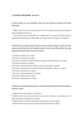2. CONTENT ORGANIZER - Person # 2




A. How would you use a feasibility report for your business situation? (50 words
minimum)


  When I will work up a new project from now, I will apply the necessary knowledge to
write a feasibility report to it.
  I will check to be sure that there are enough items in a report and closely examine
practicality, suitability and compatibility of a report when I will make a new project.




B. Talk about a feasibility report that you want to prepare. Explain at least 10 major
points you will include in this feasibility report of your choice. What will be the exact
purpose of the report? Write in your own words.


1. To write an abstract in a report.
2. To write a summary in a report.
3. To write a contents list that including a separate list of illustrations in a report.
4. To write a glossary in a report.
5. To write a introduction that include a purpose and scope in a report.
6. To write a discussion that is the main body providing the evidence in a report.
7. To write a conclusions in a report.
8. To write a recommendations in a report.
9. To write a references in a report.
10. To write a appendixes in a report.




C. Write five sentences explaining how a company should do research before designing a
feasibility report.


1. Report writers must come to a conclusion.
2. Report writers must recommend that some action is taken or is not taken and / or
that some choice is adopted or is rejected.
3. Report writers must be un biased and your approach must be logical.
4. Must know the precise purpose of the proposed project and its scope.
 